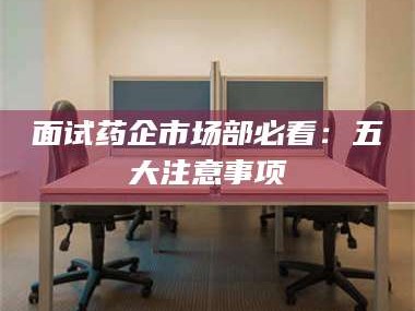 遂宁面试药企市场部必看：五大注意事项