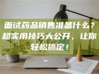 遂宁面试药品销售准备什么？超实用技巧大公开，让你轻松搞定！