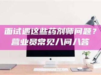 遂宁面试遇这些药剂师问题？营业员常见八问八答