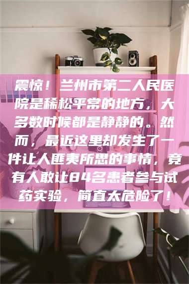 遂宁震惊！兰州市第二人民医院是稀松平常的地方，大多数时候都是静静的。然而，最近这里却发生了一件让人匪夷所思的事情，竟有人敢让84名患者参与试药实验，简直太危险了！
