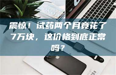 遂宁震惊！试药两个月竟花了7万块，这价格到底正常吗？