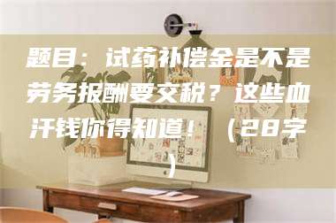 遂宁题目：试药补偿金是不是劳务报酬要交税？这些血汗钱你得知道！（28字） 第1张