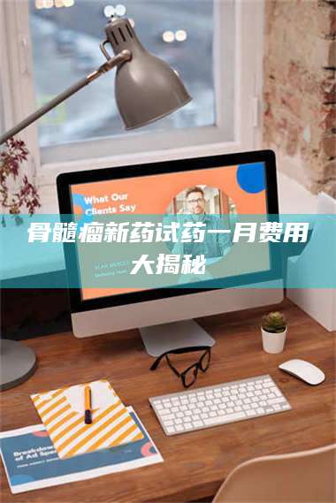 遂宁骨髓瘤新药试药一月费用大揭秘 第1张