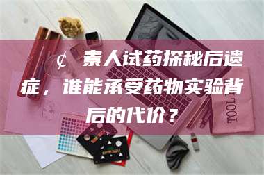 遂宁📢 素人试药探秘后遗症，谁能承受药物实验背后的代价？